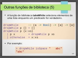 dropWhile :: (a -> Bool) -> [a] -> [a] 
dropWhile p [] = [] 
dropWhile p (x:xs) 
147 
Outras funções de biblioteca (5) 
● A função de biblioteca takeWhile seleciona elementos de 
uma lista enquanto um predicado for verdadeiro. 
| p x = dropWhile p xs 
| otherwise = x:xs 
● Por exemplo: 
> dropWhile isSpace " abc" 
"abc" 
 