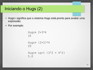 15 
Iniciando o Hugs (2) 
● Hugs> significa que o sistema Hugs está pronto para avaliar uma 
expressão; 
● Por exemplo: 
Hugs> 2+3*4 
14 
Hugs> (2+3)*4 
20 
Hugs> sqrt (3^2 + 4^2) 
5.0 
 