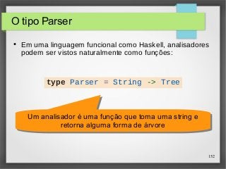 152 
O tipo Parser 
● Em uma linguagem funcional como Haskell, analisadores 
podem ser vistos naturalmente como funções: 
type Parser = String -> Tree 
Um analisador é uma função que toma uma string e 
Um analisador é uma função que toma uma string e 
retorna alguma forma de árvore 
retorna alguma forma de árvore 
 
