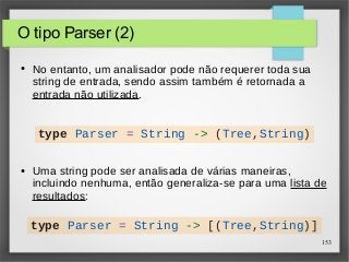 153 
O tipo Parser (2) 
● No entanto, um analisador pode não requerer toda sua 
string de entrada, sendo assim também é retornada a 
entrada não utilizada. 
type Parser = String -> (Tree,String) 
● Uma string pode ser analisada de várias maneiras, 
incluindo nenhuma, então generaliza-se para uma lista de 
resultados: 
type Parser = String -> [(Tree,String)] 
 