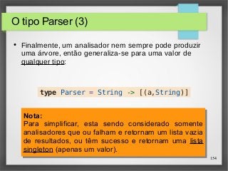 154 
O tipo Parser (3) 
● Finalmente, um analisador nem sempre pode produzir 
uma árvore, então generaliza-se para uma valor de 
qualquer tipo: 
type Parser = String -> [(a,String)] 
Nota: 
Para simplificar, esta sendo considerado somente 
analisadores que ou falham e retornam um lista vazia 
de resultados, ou têm sucesso e retornam uma lista 
singleton (apenas um valor). 
Nota: 
Para simplificar, esta sendo considerado somente 
analisadores que ou falham e retornam um lista vazia 
de resultados, ou têm sucesso e retornam uma lista 
singleton (apenas um valor). 
 
