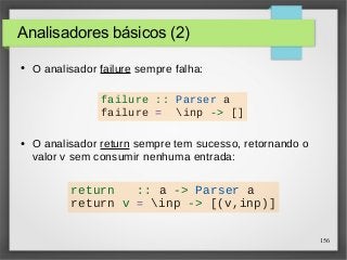 156 
Analisadores básicos (2) 
● O analisador failure sempre falha: 
failure :: Parser a 
failure = inp -> [] 
● O analisador return sempre tem sucesso, retornando o 
valor v sem consumir nenhuma entrada: 
return :: a -> Parser a 
return v = inp -> [(v,inp)] 
 