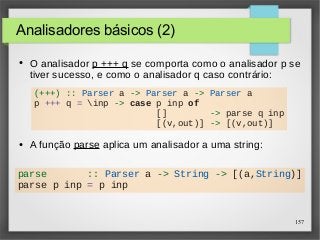 157 
Analisadores básicos (2) 
● O analisador p +++ q se comporta como o analisador p se 
tiver sucesso, e como o analisador q caso contrário: 
(+++) :: Parser a -> Parser a -> Parser a 
p +++ q = inp -> case p inp of 
[] -> parse q inp 
[(v,out)] -> [(v,out)] 
● A função parse aplica um analisador a uma string: 
parse :: Parser a -> String -> [(a,String)] 
parse p inp = p inp 
 