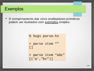 158 
Exemplos 
● O comportamento dos cinco analisadores primitivos 
podem ser ilustrados com exemplos simples: 
% hugs parse.hs 
> parse item “” 
[] 
> parse item “abc” 
[('a',”bc”)] 
 
