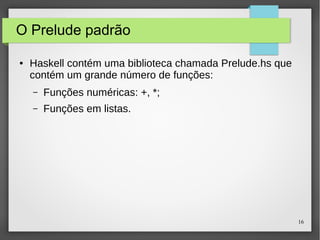 16 
O Prelude padrão 
● Haskell contém uma biblioteca chamada Prelude.hs que 
contém um grande número de funções: 
– Funções numéricas: +, *; 
– Funções em listas. 
 