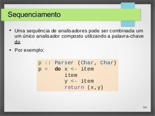 161 
Sequenciamento 
● Uma sequência de analisadores pode ser combinada um 
um único analisador composto utilizando a palavra-chave 
do. 
● Por exemplo: 
p :: Parser (Char, Char) 
p = do x <- item 
item 
y <- item 
return (x,y) 
 