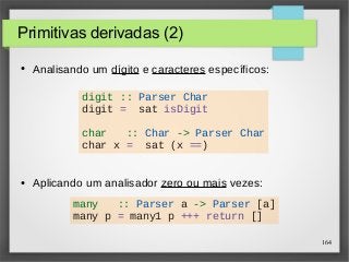164 
Primitivas derivadas (2) 
● Analisando um dígito e caracteres específicos: 
digit :: Parser Char 
digit = sat isDigit 
char :: Char -> Parser Char 
char x = sat (x ==) 
● Aplicando um analisador zero ou mais vezes: 
many :: Parser a -> Parser [a] 
many p = many1 p +++ return [] 
 