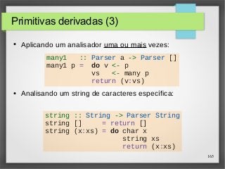 165 
Primitivas derivadas (3) 
● Aplicando um analisador uma ou mais vezes: 
many1 :: Parser a -> Parser [] 
many1 p = do v <- p 
vs <- many p 
return (v:vs) 
● Analisando um string de caracteres específica: 
string :: String -> Parser String 
string [] = return [] 
string (x:xs) = do char x 
string xs 
return (x:xs) 
 