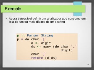 166 
Exemplo 
● Agora é possível definir um analisador que consome um 
lista de um ou mais dígitos de uma string: 
p :: Parser String 
p = do char '[' 
d <- digit 
ds <- many (do char ',' 
digit) 
char ']' 
return (d:ds) 
 
