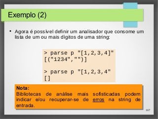 167 
Exemplo (2) 
● Agora é possível definir um analisador que consome um 
lista de um ou mais dígitos de uma string: 
> parse p "[1,2,3,4]" 
[("1234","")] 
> parse p "[1,2,3,4" 
[] 
Nota: 
Bibliotecas de análise mais sofisticadas podem 
indicar e/ou recuperar-se de erros na string de 
entrada. 
Nota: 
Bibliotecas de análise mais sofisticadas podem 
indicar e/ou recuperar-se de erros na string de 
entrada. 
 