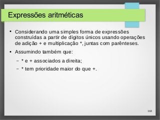 168 
Expressões aritméticas 
● Considerando uma simples forma de expressões 
construídas a partir de dígitos únicos usando operações 
de adição + e multiplicação *, juntas com parênteses. 
● Assumindo também que: 
– * e + associados a direita; 
– * tem prioridade maior do que +. 
 