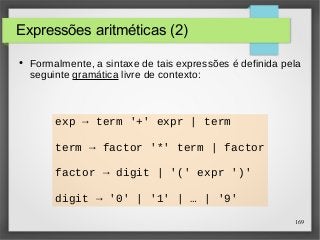 169 
Expressões aritméticas (2) 
● Formalmente, a sintaxe de tais expressões é definida pela 
seguinte gramática livre de contexto: 
exp → term '+' expr | term 
term → factor '*' term | factor 
factor → digit | '(' expr ')' 
digit → '0' | '1' | … | '9' 
 