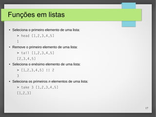 17 
Funções em listas 
● Seleciona o primeiro elemento de uma lista: 
> head [1,2,3,4,5] 
1 
● Remove o primeiro elemento de uma lista: 
> tail [1,2,3,4,5] 
[2,3,4,5] 
● Seleciona o enésimo elemento de uma lista: 
> [1,2,3,4,5] !! 2 
3 
● Seleciona os primeiros n elementos de uma lista: 
> take 3 [1,2,3,4,5] 
[1,2,3] 
 