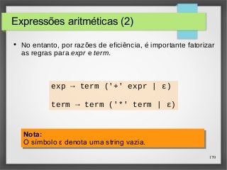 170 
Expressões aritméticas (2) 
● No entanto, por razões de eficiência, é importante fatorizar 
as regras para expr e term. 
exp → term ('+' expr | ε) 
term → term ('*' term | ε) 
Nota: 
O símbolo ε denota uma string vazia. 
Nota: 
O símbolo ε denota uma string vazia. 
 