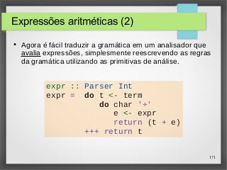 171 
Expressões aritméticas (2) 
● Agora é fácil traduzir a gramática em um analisador que 
avalia expressões, simplesmente reescrevendo as regras 
da gramática utilizando as primitivas de análise. 
expr :: Parser Int 
expr = do t <- term 
do char '+' 
e <- expr 
return (t + e) 
+++ return t 
 