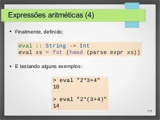 173 
Expressões aritméticas (4) 
● Finalmente, definido: 
eval :: String -> Int 
eval xs = fst (head (parse expr xs)) 
● E testando alguns exemplos: 
> eval "2*3+4" 
10 
> eval "2*(3+4)" 
14 
 