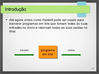 175 
Introdução 
● Até agora vimos como Haskell pode ser usado para 
escrever programas em lote que tomam todas as suas 
entradas no início e retornam todas as suas saídas no 
final. 
programa 
em lote 
programa 
em lote 
entradas saídas 
 