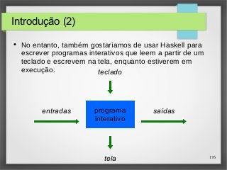 176 
teclado 
programa 
interativo 
entradas saídas 
tela 
Introdução (2) 
● No entanto, também gostaríamos de usar Haskell para 
escrever programas interativos que leem a partir de um 
teclado e escrevem na tela, enquanto estiverem em 
execução. 
 