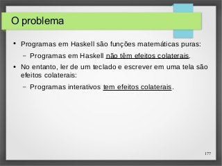 177 
O problema 
● Programas em Haskell são funções matemáticas puras: 
– Programas em Haskell não têm efeitos colaterais. 
● No entanto, ler de um teclado e escrever em uma tela são 
efeitos colaterais: 
– Programas interativos tem efeitos colaterais. 
 