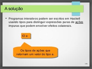 178 
A solução 
● Programas interativos podem ser escritos em Haskell 
usando tipos para distinguir expressões puras de ações 
impuras que podem envolver efeitos colaterais. 
IIOO aa 
Os tipos de ações que 
retornam um valor do tipo a. 
Os tipos de ações que 
retornam um valor do tipo a. 
 