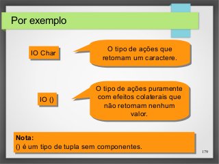 179 
Por exemplo 
IIOO CChhaarr 
IIOO (()) 
O tipo de ações que 
retornam um caractere. 
O tipo de ações que 
retornam um caractere. 
O tipo de ações puramente 
com efeitos colaterais que 
não retornam nenhum 
O tipo de ações puramente 
com efeitos colaterais que 
não retornam nenhum 
valor. 
valor. 
Nota: 
() é um tipo de tupla sem componentes. 
Nota: 
() é um tipo de tupla sem componentes. 
 