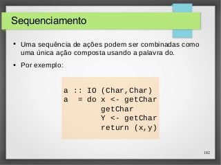 182 
Sequenciamento 
● Uma sequência de ações podem ser combinadas como 
uma única ação composta usando a palavra do. 
a :: IO (Char,Char) 
a = do x <- getChar 
getChar 
Y <- getChar 
return (x,y) 
● Por exemplo: 
 
