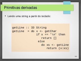 183 
getLine :: IO String 
getLine = do x <- getChar 
if x == 'n' then 
return [] 
else 
do xs <- getLine 
return (x:xs) 
Primitivas derivadas 
● Lendo uma string a partir do teclado: 
 