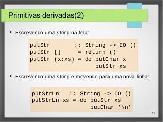 184 
putStr :: String -> IO () 
putStr [] = return () 
putStr (x:xs) = do putChar x 
putStr xs 
putStrLn :: String -> IO () 
putStrLn xs = do putStr xs 
putChar 'n' 
Primitivas derivadas(2) 
● Escrevendo uma string na tela: 
● Escrevendo uma string e movendo para uma nova linha: 
 