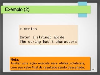 186 
Exemplo (2) 
> strlen 
Enter a string: abcde 
The string has 5 characters 
Nota: 
Avaliar uma ação executa seus efeitos colaterais, 
com seu valor final de resultado sendo descartado. 
Nota: 
Avaliar uma ação executa seus efeitos colaterais, 
com seu valor final de resultado sendo descartado. 
 