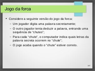 187 
Jogo da forca 
● Considere a seguinte versão do jogo da forca: 
– Um jogador digita uma palavra secretamente; 
– O outro jogador tenta deduzir a palavra, entrando uma 
sequência de “chutes”; 
– Para cada “chute”, o computador indica quais letras da 
palavra secreta ocorrem no “chute”; 
– O jogo acaba quando o “chute” estiver correto. 
 
