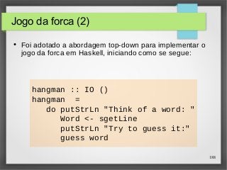 188 
Jogo da forca (2) 
● Foi adotado a abordagem top-down para implementar o 
jogo da forca em Haskell, iniciando como se segue: 
hangman :: IO () 
hangman = 
do putStrLn "Think of a word: " 
Word <- sgetLine 
putStrLn "Try to guess it:" 
guess word 
 