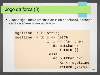 189 
sgetLine :: IO String 
sgetLine = do x <- getCh 
if x == 'n' then 
do putChar x 
return [] 
else 
do putChar '-' 
Xs <- sgetLine 
return (x:xs) 
Jogo da forca (3) 
● A ação sgetLine lê um linha de texto do teclado, ecoando 
cada caractere como um traço -: 
 
