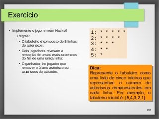 Dica: 
Represente o tabuleiro como 
uma lista de cinco inteiros que 
representam o número de 
asteriscos remanescentes em 
cada linha. Por exemplo, o 
tabuleiro inicial é: [5,4,3,2,1]. 
193 
1: * * * * * 
2: * * * * 
3: * * * 
4: * * 
5: * 
Exercício 
● Implemente o jogo nim em Haskell 
– Regras: 
● O tabuleiro é composto de 5 linhas 
de asteriscos; 
● Dois jogadores revesam a 
remoção de um ou mais asteriscos 
do fim de uma única linha; 
● O ganhador é o jogador que 
remover o último asterisco ou 
asteriscos do tabuleiro. Dica: 
Represente o tabuleiro como 
uma lista de cinco inteiros que 
representam o número de 
asteriscos remanescentes em 
cada linha. Por exemplo, o 
tabuleiro inicial é: [5,4,3,2,1]. 
 