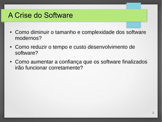 2 
A Crise do Software 
● Como diminuir o tamanho e complexidade dos software 
modernos? 
● Como reduzir o tempo e custo desenvolvimento de 
software? 
● Como aumentar a confiança que os software finalizados 
irão funcionar corretamente? 
 