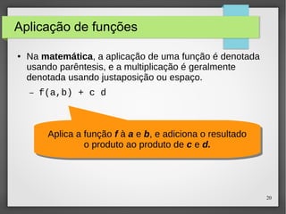 20 
Aplicação de funções 
● Na matemática, a aplicação de uma função é denotada 
usando parêntesis, e a multiplicação é geralmente 
denotada usando justaposição ou espaço. 
– f(a,b) + c d 
Aplica a função f à a e b, e adiciona o resultado 
Aplica a função f à a e b, e adiciona o resultado 
o produto ao produto de c e d. 
o produto ao produto de c e d. 
 