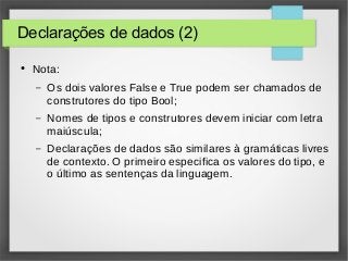 Declarações de dados (2) 
● Nota: 
– Os dois valores False e True podem ser chamados de 
construtores do tipo Bool; 
– Nomes de tipos e construtores devem iniciar com letra 
maiúscula; 
– Declarações de dados são similares à gramáticas livres 
de contexto. O primeiro especifica os valores do tipo, e 
o último as sentenças da linguagem. 
 