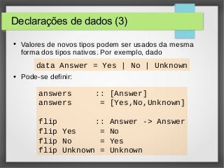 Declarações de dados (3) 
● Valores de novos tipos podem ser usados da mesma 
forma dos tipos nativos. Por exemplo, dado 
data Answer = Yes | No | Unknown 
● Pode-se definir: 
answers :: [Answer] 
answers = [Yes,No,Unknown] 
flip :: Answer -> Answer 
flip Yes = No 
flip No = Yes 
flip Unknown = Unknown 
 