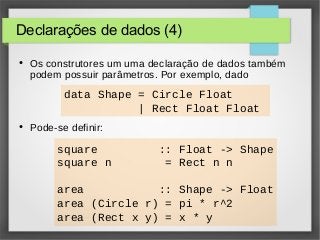 Declarações de dados (4) 
● Os construtores um uma declaração de dados também 
podem possuir parâmetros. Por exemplo, dado 
data Shape = Circle Float 
● Pode-se definir: 
| Rect Float Float 
square :: Float -> Shape 
square n = Rect n n 
area :: Shape -> Float 
area (Circle r) = pi * r^2 
area (Rect x y) = x * y 
 