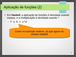 21 
Aplicação de funções (2) 
● Em Haskell, a aplicação de funções é denotada usando 
espaço, e a multiplicação é denotada usando *: 
– f a b + c*d 
Como no exemplo anterior, só que agora na 
Como no exemplo anterior, só que agora na 
sintaxe Haskell 
sintaxe Haskell 
 