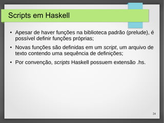 24 
Scripts em Haskell 
● Apesar de haver funções na biblioteca padrão (prelude), é 
possível definir funções próprias; 
● Novas funções são definidas em um script, um arquivo de 
texto contendo uma sequência de definições; 
● Por convenção, scripts Haskell possuem extensão .hs. 
 