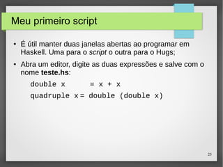 25 
Meu primeiro script 
● É útil manter duas janelas abertas ao programar em 
Haskell. Uma para o script o outra para o Hugs; 
● Abra um editor, digite as duas expressões e salve com o 
nome teste.hs: 
double x = x + x 
quadruple x = double (double x) 
 