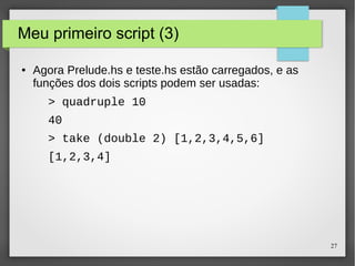 27 
Meu primeiro script (3) 
● Agora Prelude.hs e teste.hs estão carregados, e as 
funções dos dois scripts podem ser usadas: 
> quadruple 10 
40 
> take (double 2) [1,2,3,4,5,6] 
[1,2,3,4] 
 