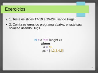 33 
Exercícios 
● 1. Teste os slides 17-19 e 25-29 usando Hugs; 
● 2. Corrija os erros do programa abaixo, e teste sua 
solução usando Hugs. 
N = a 'div' lenght xs 
where 
a = 10 
xs = [1,2,3,4,5] 
 