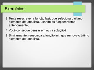 34 
Exercícios 
3.Tente reescrever a função last, que seleciona o último 
elemento de uma lista, usando as funções vistas 
anteriormente; 
4.Você consegue pensar em outra solução? 
3.Similarmente, reescreva a função init, que remove o último 
elemento de uma lista. 
 