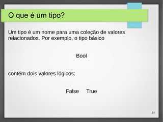 35 
O que é um tipo? 
Um tipo é um nome para uma coleção de valores 
relacionados. Por exemplo, o tipo básico 
Bool 
contém dois valores lógicos: 
False True 
 