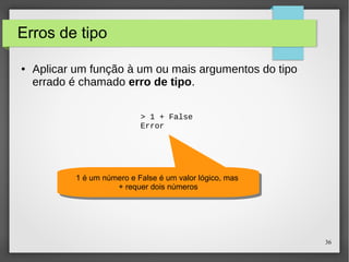 36 
Erros de tipo 
● Aplicar um função à um ou mais argumentos do tipo 
errado é chamado erro de tipo. 
> 1 + False 
Error 
1 é um número e False é um valor lógico, mas 
1 é um número e False é um valor lógico, mas 
+ requer dois números 
+ requer dois números 
 
