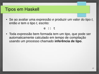 37 
Tipos em Haskell 
● Se ao avaliar uma expressão e produzir um valor do tipo t, 
então e tem o tipo t, escrito: 
e :: t 
● Toda expressão bem formada tem um tipo, que pode ser 
automaticamente calculado em tempo de compilação 
usando um processo chamado inferência de tipo. 
 