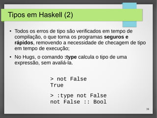38 
Tipos em Haskell (2) 
● Todos os erros de tipo são verificados em tempo de 
compilação, o que torna os programas seguros e 
rápidos, removendo a necessidade de checagem de tipo 
em tempo de execução; 
● No Hugs, o comando :type calcula o tipo de uma 
expressão, sem avaliá-la. 
> not False 
True 
> :type not False 
not False :: Bool 
 