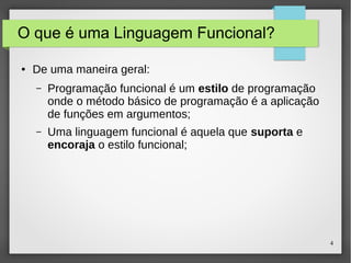 4 
O que é uma Linguagem Funcional? 
● De uma maneira geral: 
– Programação funcional é um estilo de programação 
onde o método básico de programação é a aplicação 
de funções em argumentos; 
– Uma linguagem funcional é aquela que suporta e 
encoraja o estilo funcional; 
 