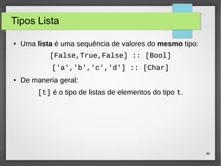 40 
Tipos Lista 
● Uma lista é uma sequência de valores do mesmo tipo: 
[False,True,False] :: [Bool] 
['a','b','c','d'] :: [Char] 
● De maneria geral: 
[t] é o tipo de listas de elementos do tipo t. 
 
